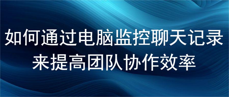 如何通过电脑监控聊天记录来提高团队协作效率(图1)